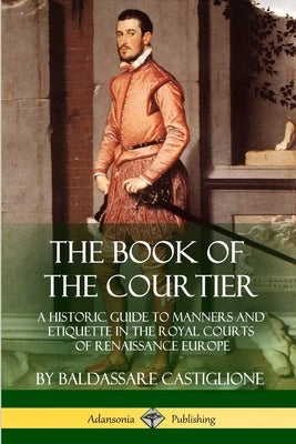 The Book of the Courtier: A Historic Guide to Manners and Etiquette in the Royal Courts of Renaissance Europe by Castiglione, Baldassare