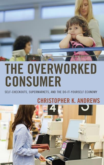 The Overworked Consumer: Self-Checkouts, Supermarkets, and the Do-It-Yourself Economy by Andrews, Christopher K.