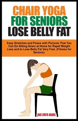 Chair Yoga for Seniors Lose Belly Fat: Easy Stretches and Poses with Pictures That You Can Do Sitting Down at Home for Rapid Weight Loss and to Lose B by Adams, Jane Smith